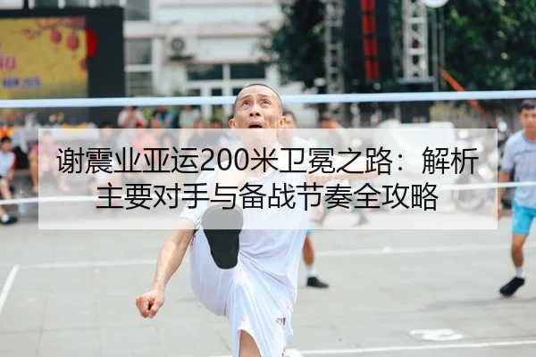 谢震业亚运200米卫冕之路：解析主要对手与备战节奏全攻略